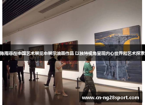 陈雨菲在中国艺术展览中展示油画作品 以独特视角呈现内心世界和艺术探索