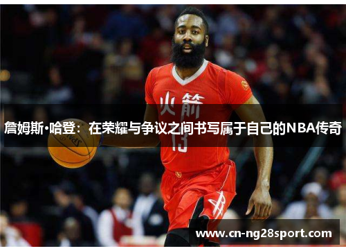 詹姆斯·哈登：在荣耀与争议之间书写属于自己的NBA传奇