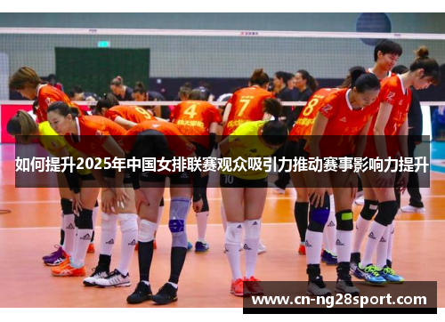 如何提升2025年中国女排联赛观众吸引力推动赛事影响力提升