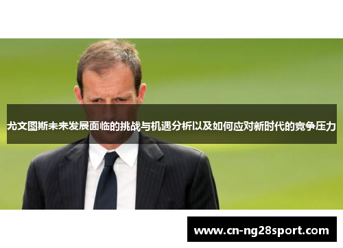 尤文图斯未来发展面临的挑战与机遇分析以及如何应对新时代的竞争压力