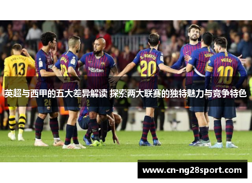 英超与西甲的五大差异解读 探索两大联赛的独特魅力与竞争特色