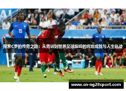 探索C罗的传奇之路：从青训到世界足球巅峰的辉煌成就与人生轨迹