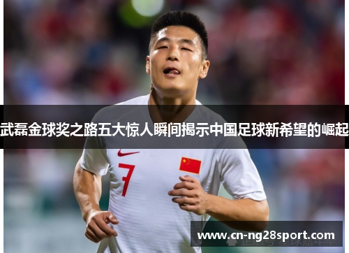 武磊金球奖之路五大惊人瞬间揭示中国足球新希望的崛起