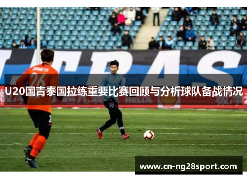 U20国青泰国拉练重要比赛回顾与分析球队备战情况