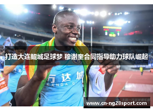 打造大连鲲城足球梦 穆谢奎合同指导助力球队崛起