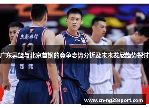 广东男篮与北京首钢的竞争态势分析及未来发展趋势探讨