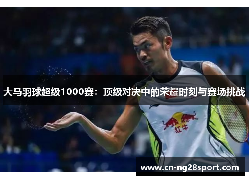 大马羽球超级1000赛：顶级对决中的荣耀时刻与赛场挑战