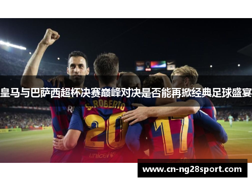 皇马与巴萨西超杯决赛巅峰对决是否能再掀经典足球盛宴