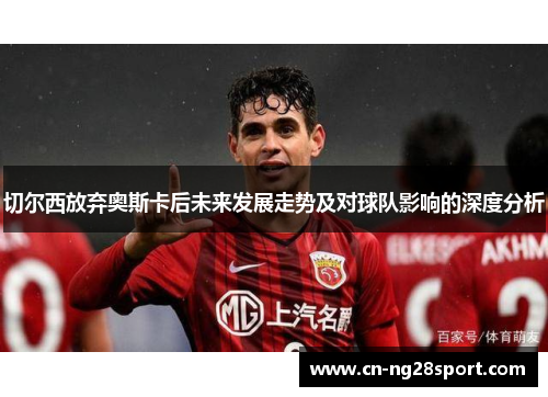 切尔西放弃奥斯卡后未来发展走势及对球队影响的深度分析