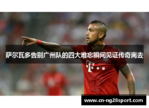 萨尔瓦多告别广州队的四大难忘瞬间见证传奇离去