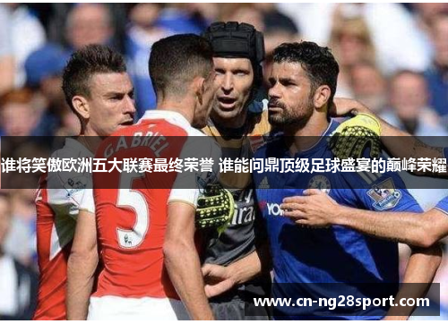 谁将笑傲欧洲五大联赛最终荣誉 谁能问鼎顶级足球盛宴的巅峰荣耀