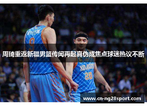 周琦重返新疆男篮传闻再起真伪成焦点球迷热议不断